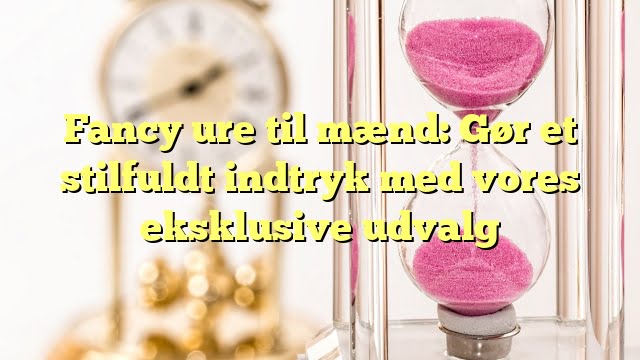 Fancy ure til mænd: Gør et stilfuldt indtryk med vores eksklusive udvalg